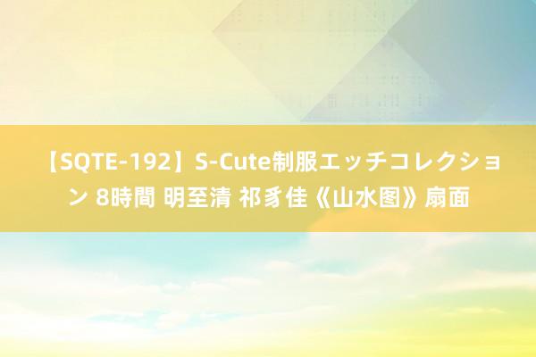 【SQTE-192】S-Cute制服エッチコレクション 8時間 明至清 祁豸佳《山水图》扇面