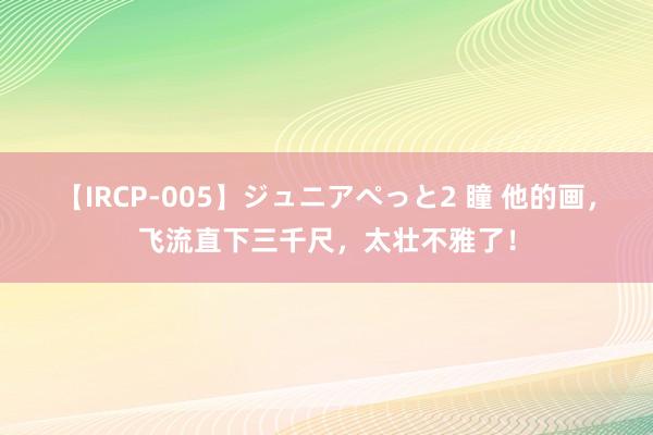 【IRCP-005】ジュニアぺっと2 瞳 他的画，飞流直下三千尺，太壮不雅了！