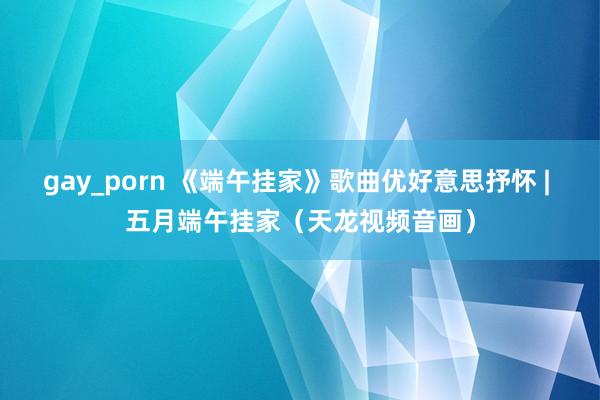 gay_porn 《端午挂家》歌曲优好意思抒怀 | 五月端午挂家（天龙视频音画）