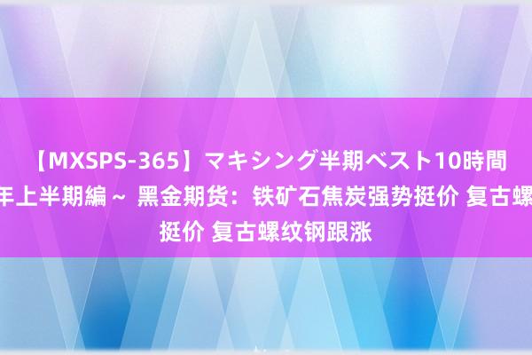 【MXSPS-365】マキシング半期ベスト10時間 ～2014年上半期編～ 黑金期货：铁矿石焦炭强势挺价 复古螺纹钢跟涨