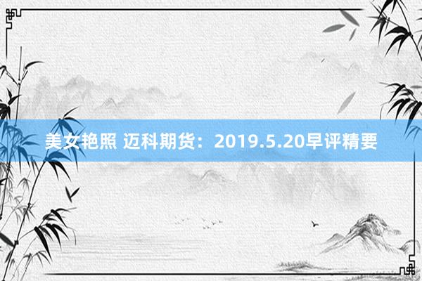 美女艳照 迈科期货：2019.5.20早评精要