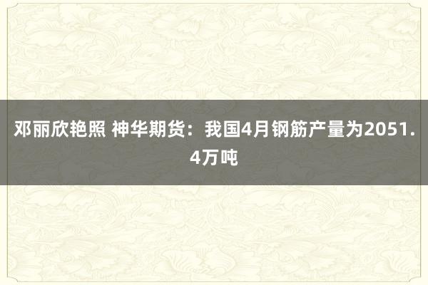 邓丽欣艳照 神华期货：我国4月钢筋产量为2051.4万吨