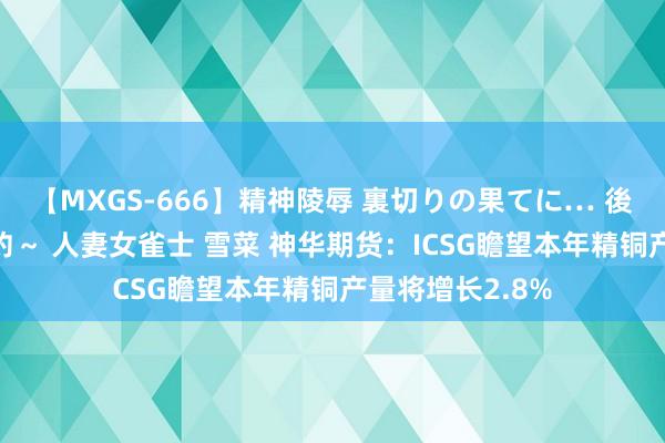 【MXGS-666】精神陵辱 裏切りの果てに… 後編 ～性奴隷契約～ 人妻女雀士 雪菜 神华期货：ICSG瞻望本年精铜产量将增长2.8%