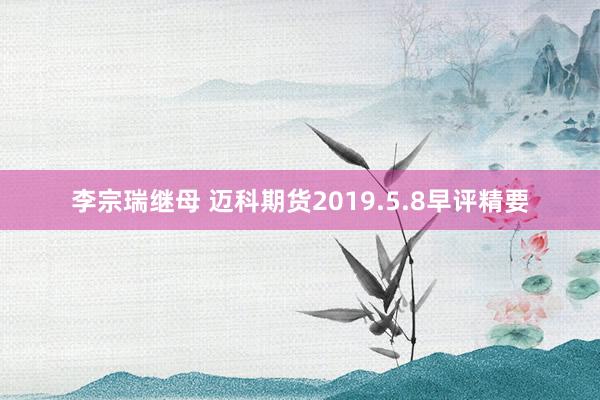 李宗瑞继母 迈科期货2019.5.8早评精要