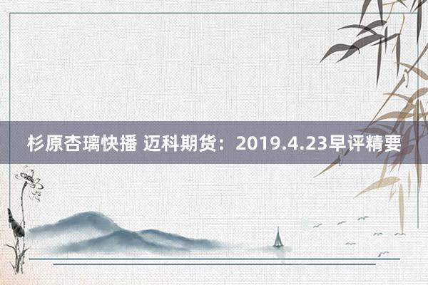 杉原杏璃快播 迈科期货：2019.4.23早评精要