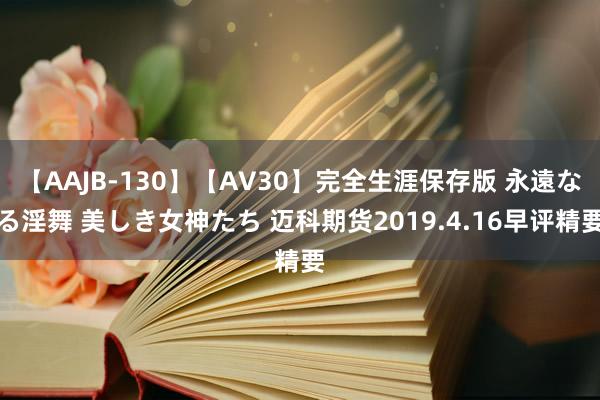 【AAJB-130】【AV30】完全生涯保存版 永遠なる淫舞 美しき女神たち 迈科期货2019.4.16早评精要