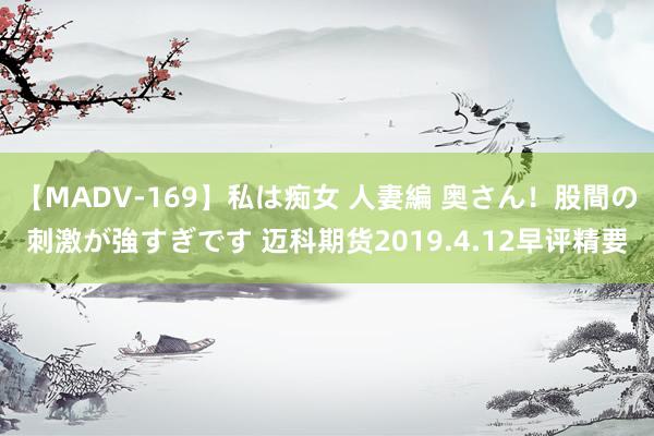 【MADV-169】私は痴女 人妻編 奥さん！股間の刺激が強すぎです 迈科期货2019.4.12早评精要