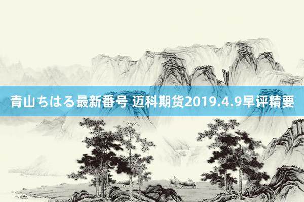 青山ちはる最新番号 迈科期货2019.4.9早评精要