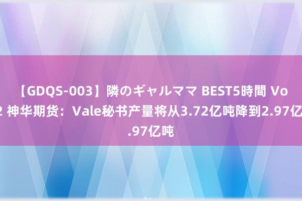 【GDQS-003】隣のギャルママ BEST5時間 Vol.2 神华期货：Vale秘书产量将从3.72亿吨降到2.97亿吨