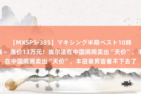 【MXSPS-385】マキシング半期ベスト10時間 ～2014年下半期編～ 涨价13万元！埃尔法在中国阛阓卖出“天价”，丰田章男皆看不下去了