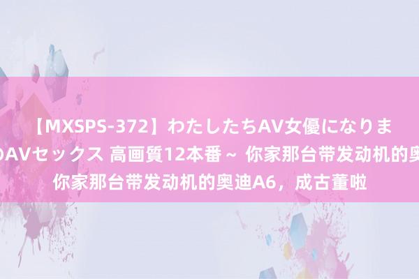 【MXSPS-372】わたしたちAV女優になりました。～初めてのAVセックス 高画質12本番～ 你家那台带发动机的奥迪A6，成古董啦