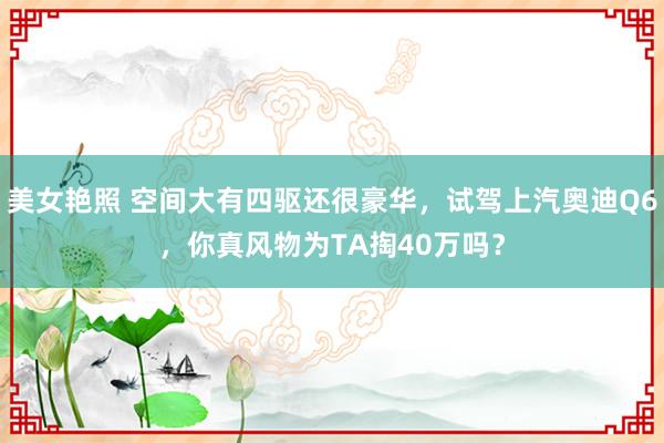 美女艳照 空间大有四驱还很豪华，试驾上汽奥迪Q6，你真风物为TA掏40万吗？