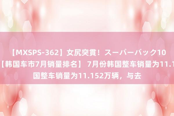 【MXSPS-362】女尻突貫！スーパーバック100本番10時間 【韩国车市7月销量排名】 7月份韩国整车销量为11.152万辆，与去