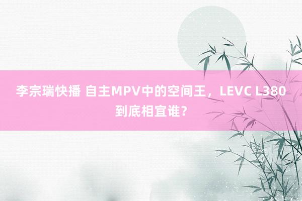 李宗瑞快播 自主MPV中的空间王，LEVC L380到底相宜谁？