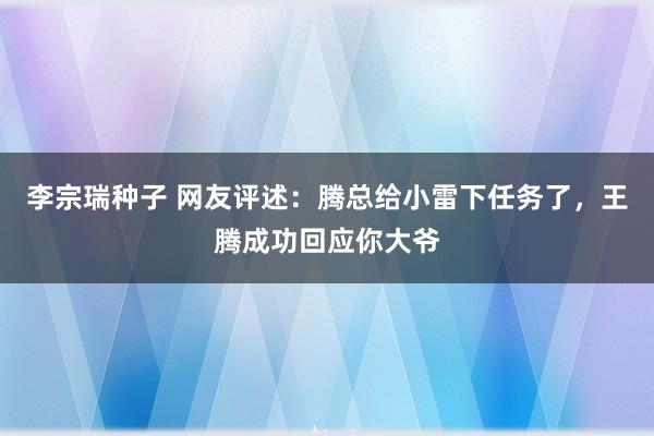 李宗瑞种子 网友评述：腾总给小雷下任务了，王腾成功回应你大爷