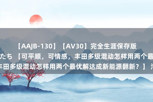 【AAJB-130】【AV30】完全生涯保存版 永遠なる淫舞 美しき女神たち 【可平顺，可情感，丰田多级混动怎样用两个最优解达成新能源翻新？】 汽