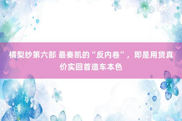 橘梨纱第六部 最奏凯的“反内卷”，即是用货真价实回首造车本色