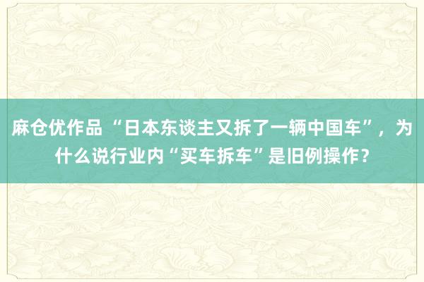 麻仓优作品 “日本东谈主又拆了一辆中国车”，为什么说行业内“买车拆车”是旧例操作？