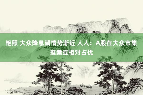 艳照 大众降息潮情势渐近 人人：A股在大众市集推崇或相对占优