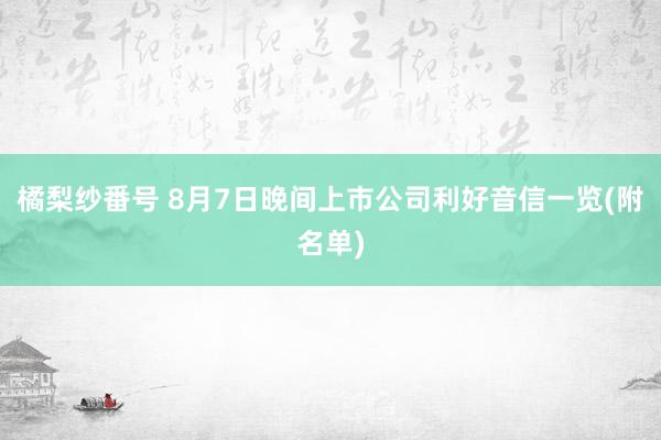 橘梨纱番号 8月7日晚间上市公司利好音信一览(附名单)