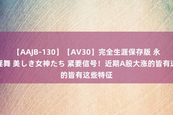 【AAJB-130】【AV30】完全生涯保存版 永遠なる淫舞 美しき女神たち 紧要信号！近期A股大涨的皆有这些特征