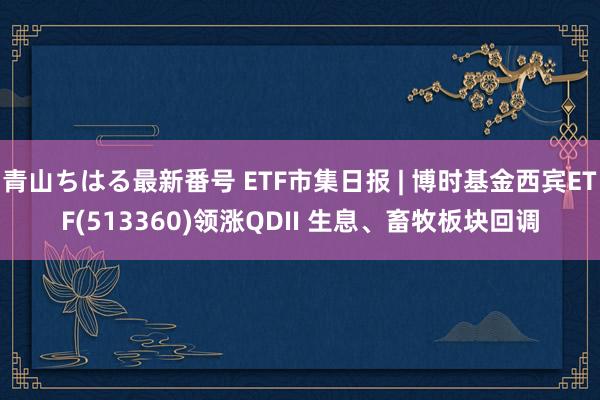 青山ちはる最新番号 ETF市集日报 | 博时基金西宾ETF(513360)领涨QDII 生息、畜牧板块回调