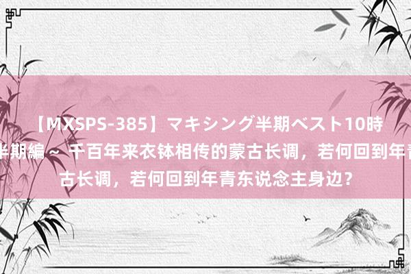 【MXSPS-385】マキシング半期ベスト10時間 ～2014年下半期編～ 千百年来衣钵相传的蒙古长调，若何回到年青东说念主身边？