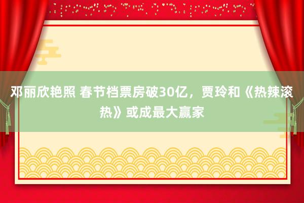 邓丽欣艳照 春节档票房破30亿，贾玲和《热辣滚热》或成最大赢家