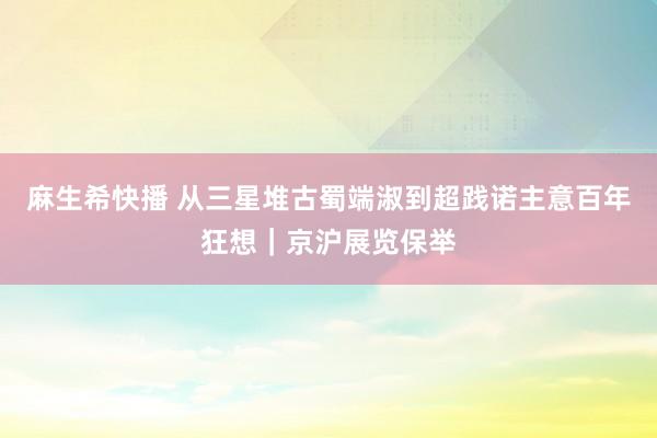 麻生希快播 从三星堆古蜀端淑到超践诺主意百年狂想｜京沪展览保举