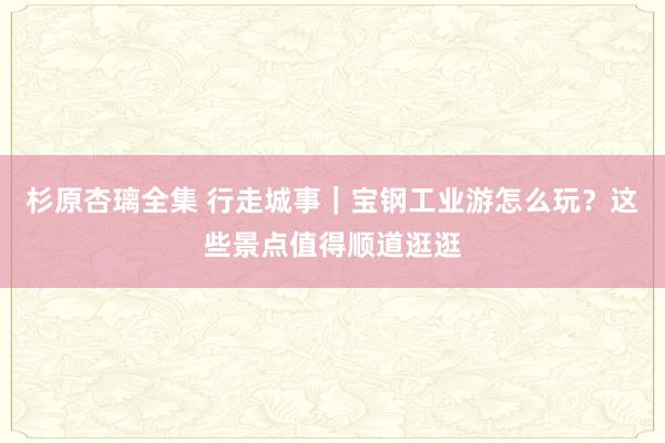 杉原杏璃全集 行走城事｜宝钢工业游怎么玩？这些景点值得顺道逛逛