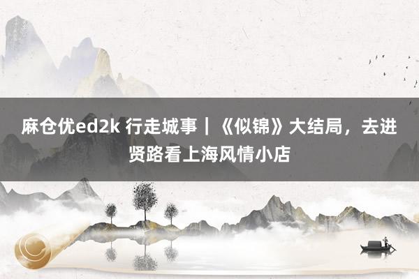 麻仓优ed2k 行走城事｜《似锦》大结局，去进贤路看上海风情小店