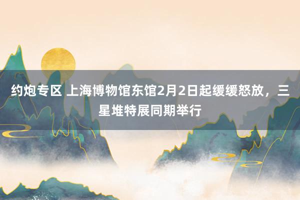 约炮专区 上海博物馆东馆2月2日起缓缓怒放，三星堆特展同期举行