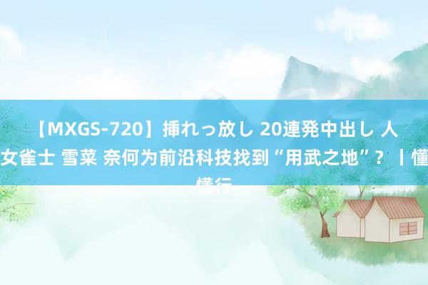 【MXGS-720】挿れっ放し 20連発中出し 人妻女雀士 雪菜 奈何为前沿科技找到“用武之地”？丨懂行