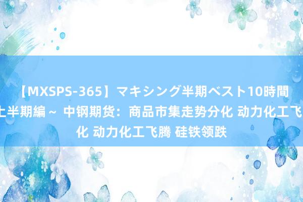 【MXSPS-365】マキシング半期ベスト10時間 ～2014年上半期編～ 中钢期货：商品市集走势分化 动力化工飞腾 硅铁领跌