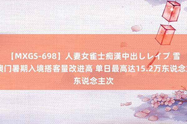 【MXGS-698】人妻女雀士痴漢中出しレイプ 雪菜 澳门暑期入境搭客量改进高 单日最高达15.2万东说念主次