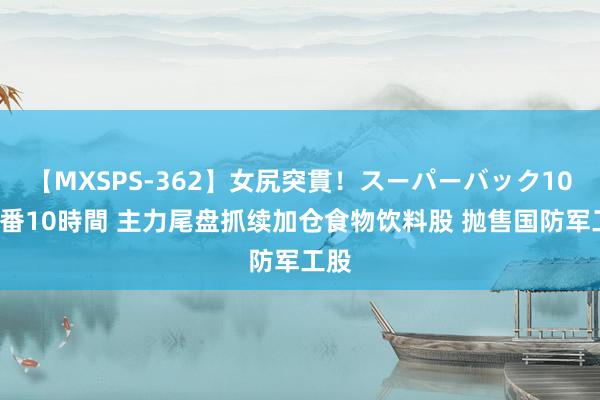 【MXSPS-362】女尻突貫！スーパーバック100本番10時間 主力尾盘抓续加仓食物饮料股 抛售国防军工股