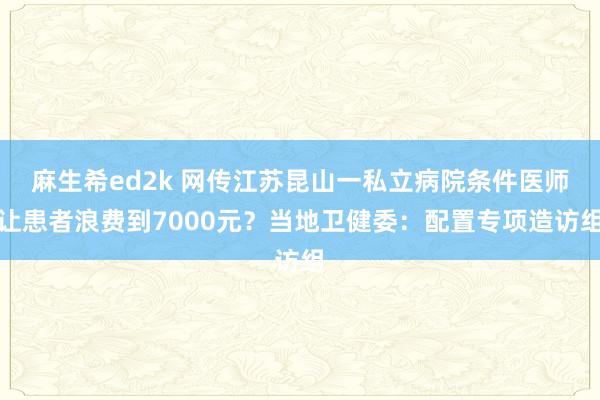 麻生希ed2k 网传江苏昆山一私立病院条件医师让患者浪费到7000元？当地卫健委：配置专项造访组