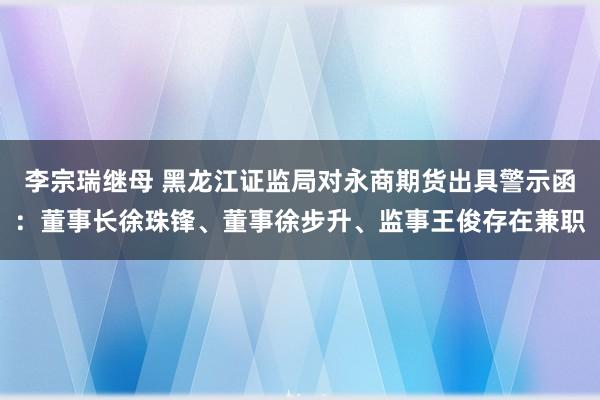 李宗瑞继母 黑龙江证监局对永商期货出具警示函：董事长徐珠锋、董事徐步升、监事王俊存在兼职