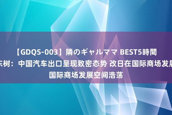 【GDQS-003】隣のギャルママ BEST5時間 Vol.2 崔东树：中国汽车出口呈现致密态势 改日在国际商场发展空间浩荡