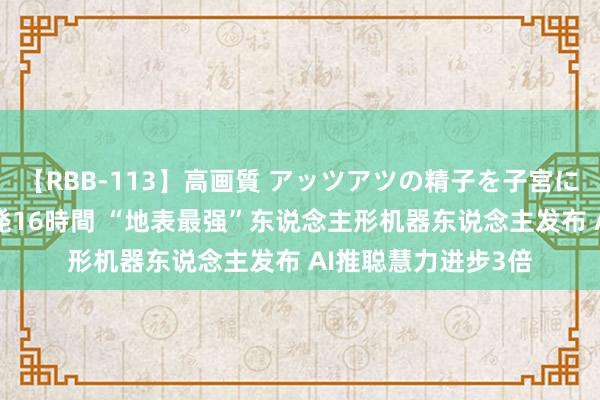 【RBB-113】高画質 アッツアツの精子を子宮に孕ませ中出し120発16時間 “地表最强”东说念主形机器东说念主发布 AI推聪慧力进步3倍