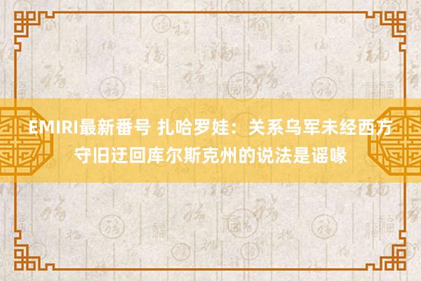 EMIRI最新番号 扎哈罗娃：关系乌军未经西方守旧迂回库尔斯克州的说法是谣喙