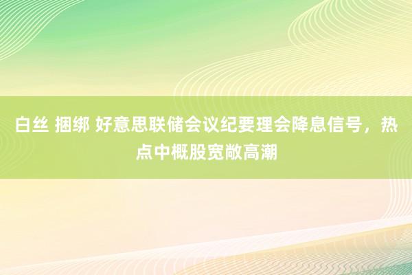 白丝 捆绑 好意思联储会议纪要理会降息信号，热点中概股宽敞高潮