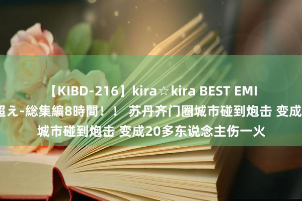 【KIBD-216】kira☆kira BEST EMIRI-中出し性交20発超え-総集編8時間！！ 苏丹齐门圈城市碰到炮击 变成20多东说念主伤一火