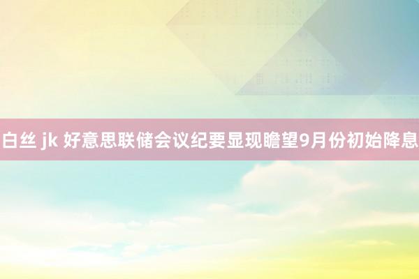 白丝 jk 好意思联储会议纪要显现瞻望9月份初始降息