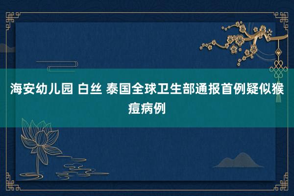 海安幼儿园 白丝 泰国全球卫生部通报首例疑似猴痘病例