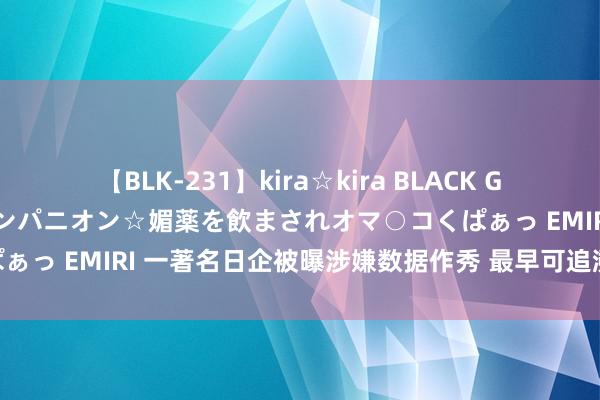 【BLK-231】kira☆kira BLACK GAL 黒ギャル中出し温泉コンパニオン☆媚薬を飲まされオマ○コくぱぁっ EMIRI 一著名日企被曝涉嫌数据作秀 最早可追溯至近50年前