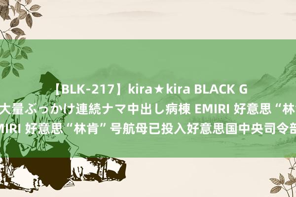 【BLK-217】kira★kira BLACK GAL黒ギャルご奉仕ナース 大量ぶっかけ連続ナマ中出し病棟 EMIRI 好意思“林肯”号航母已投入好意思国中央司令部职守区