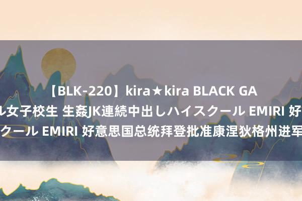 【BLK-220】kira★kira BLACK GAL 留年5年目のお姉黒ギャル女子校生 生姦JK連続中出しハイスクール EMIRI 好意思国总统拜登批准康涅狄格州进军景况声明