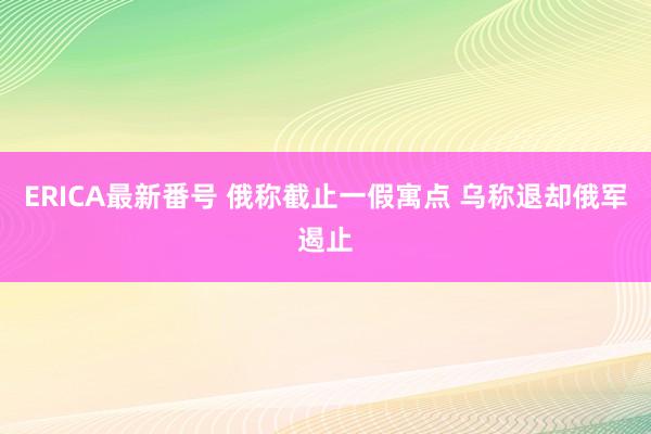 ERICA最新番号 俄称截止一假寓点 乌称退却俄军遏止