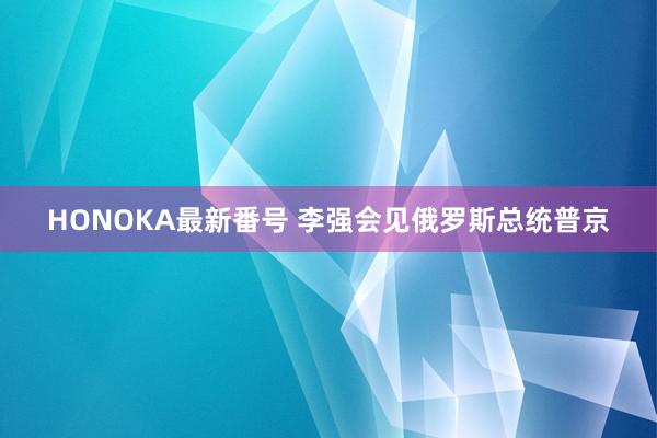 HONOKA最新番号 李强会见俄罗斯总统普京